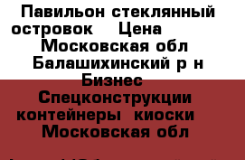 Павильон стеклянный островок  › Цена ­ 35 000 - Московская обл., Балашихинский р-н Бизнес » Спецконструкции, контейнеры, киоски   . Московская обл.